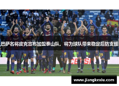 巴萨名将皮克宣布加盟泰山队，将为球队带来稳定后防支援