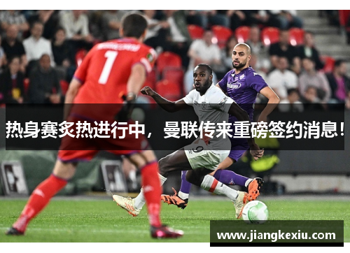 热身赛炙热进行中，曼联传来重磅签约消息！