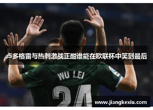 卢多格雷与热刺激战正酣谁能在欧联杯中笑到最后