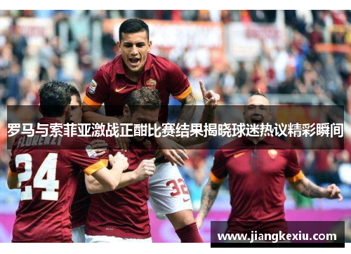 罗马与索菲亚激战正酣比赛结果揭晓球迷热议精彩瞬间
