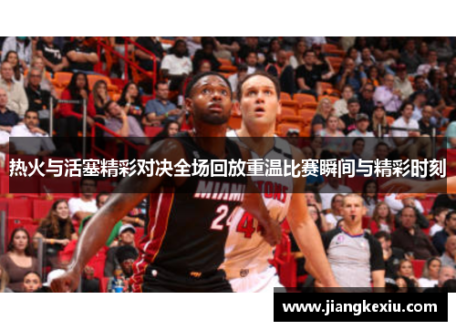 热火与活塞精彩对决全场回放重温比赛瞬间与精彩时刻